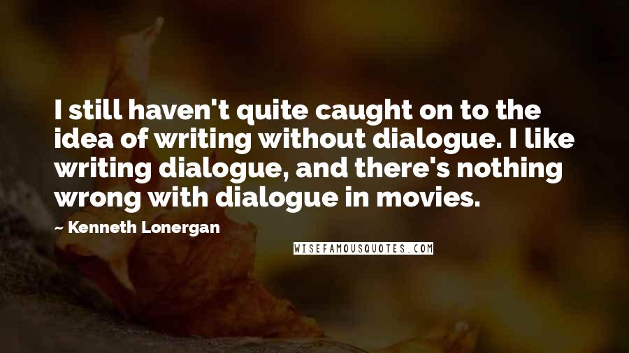 Kenneth Lonergan Quotes: I still haven't quite caught on to the idea of writing without dialogue. I like writing dialogue, and there's nothing wrong with dialogue in movies.