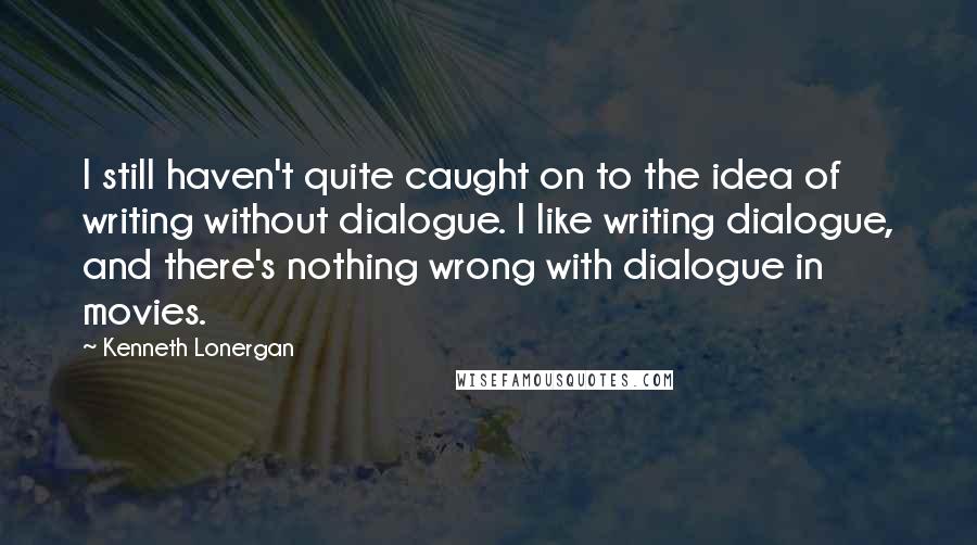 Kenneth Lonergan Quotes: I still haven't quite caught on to the idea of writing without dialogue. I like writing dialogue, and there's nothing wrong with dialogue in movies.