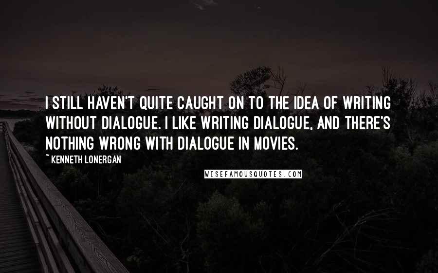 Kenneth Lonergan Quotes: I still haven't quite caught on to the idea of writing without dialogue. I like writing dialogue, and there's nothing wrong with dialogue in movies.