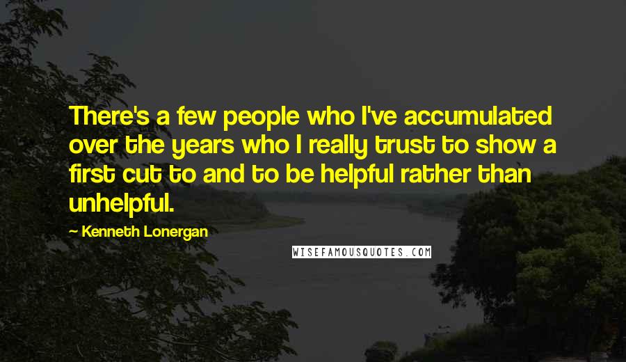 Kenneth Lonergan Quotes: There's a few people who I've accumulated over the years who I really trust to show a first cut to and to be helpful rather than unhelpful.