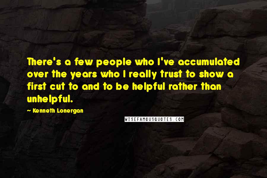 Kenneth Lonergan Quotes: There's a few people who I've accumulated over the years who I really trust to show a first cut to and to be helpful rather than unhelpful.