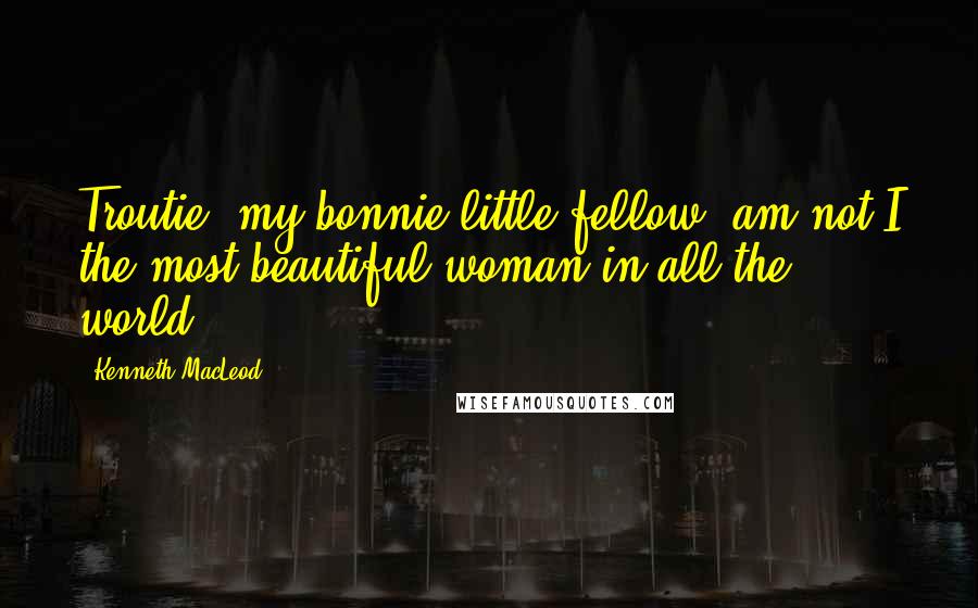 Kenneth MacLeod Quotes: Troutie, my bonnie little fellow, am not I the most beautiful woman in all the world?