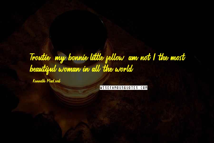 Kenneth MacLeod Quotes: Troutie, my bonnie little fellow, am not I the most beautiful woman in all the world?