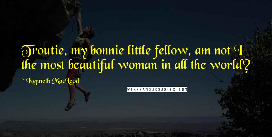 Kenneth MacLeod Quotes: Troutie, my bonnie little fellow, am not I the most beautiful woman in all the world?