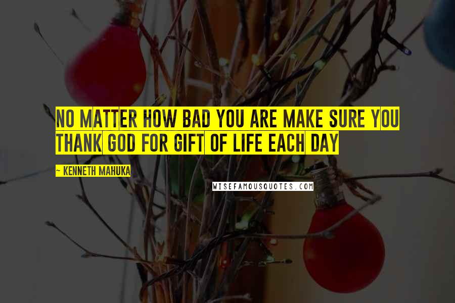 Kenneth Mahuka Quotes: No matter how bad you are make sure you thank God for gift of life each day