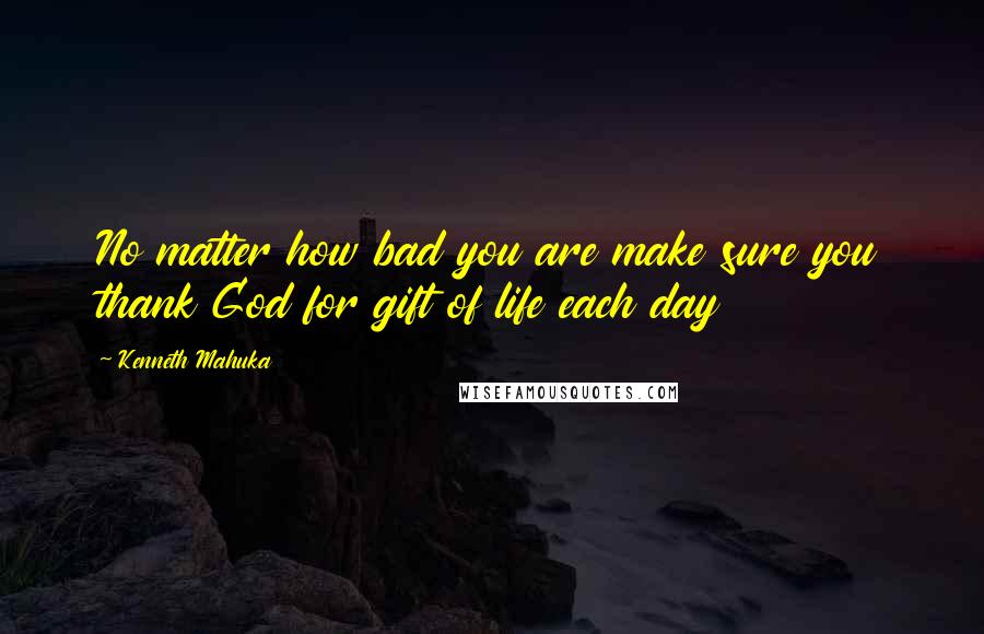 Kenneth Mahuka Quotes: No matter how bad you are make sure you thank God for gift of life each day