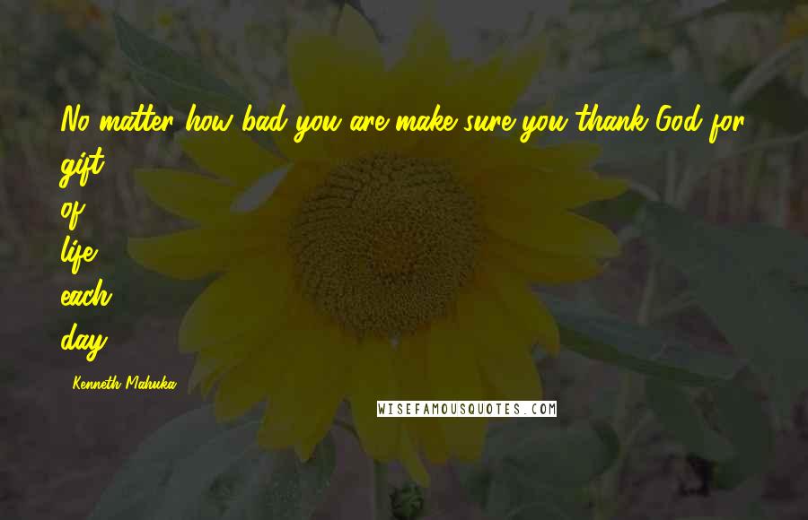 Kenneth Mahuka Quotes: No matter how bad you are make sure you thank God for gift of life each day