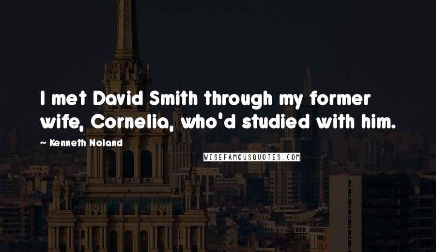 Kenneth Noland Quotes: I met David Smith through my former wife, Cornelia, who'd studied with him.