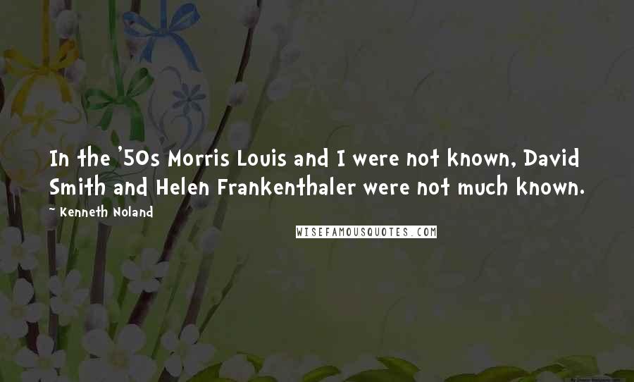 Kenneth Noland Quotes: In the '50s Morris Louis and I were not known, David Smith and Helen Frankenthaler were not much known.