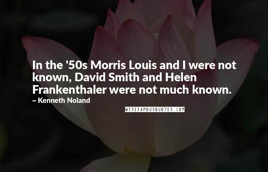 Kenneth Noland Quotes: In the '50s Morris Louis and I were not known, David Smith and Helen Frankenthaler were not much known.