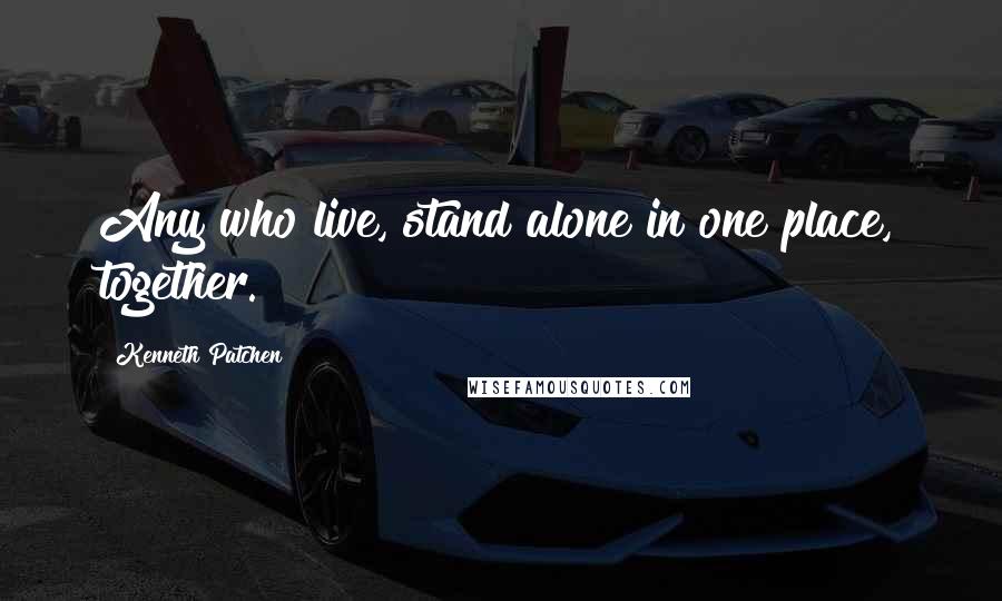 Kenneth Patchen Quotes: Any who live, stand alone in one place, together.