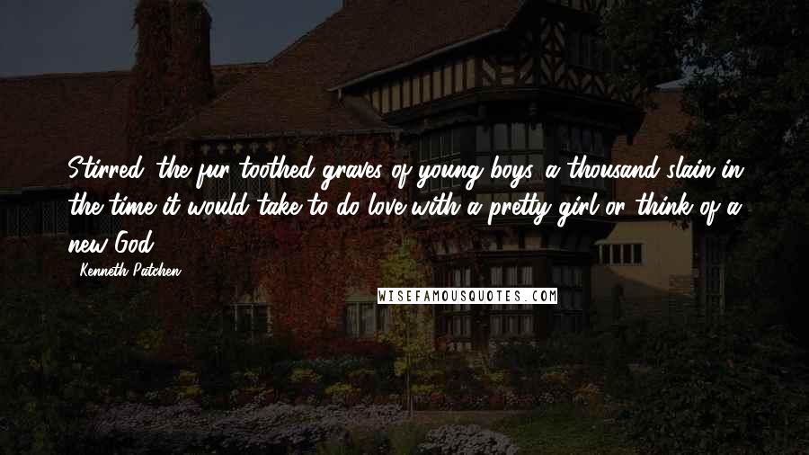 Kenneth Patchen Quotes: Stirred...the fur-toothed graves of young boys...a thousand slain in the time it would take to do love with a pretty girl or think of a new God.