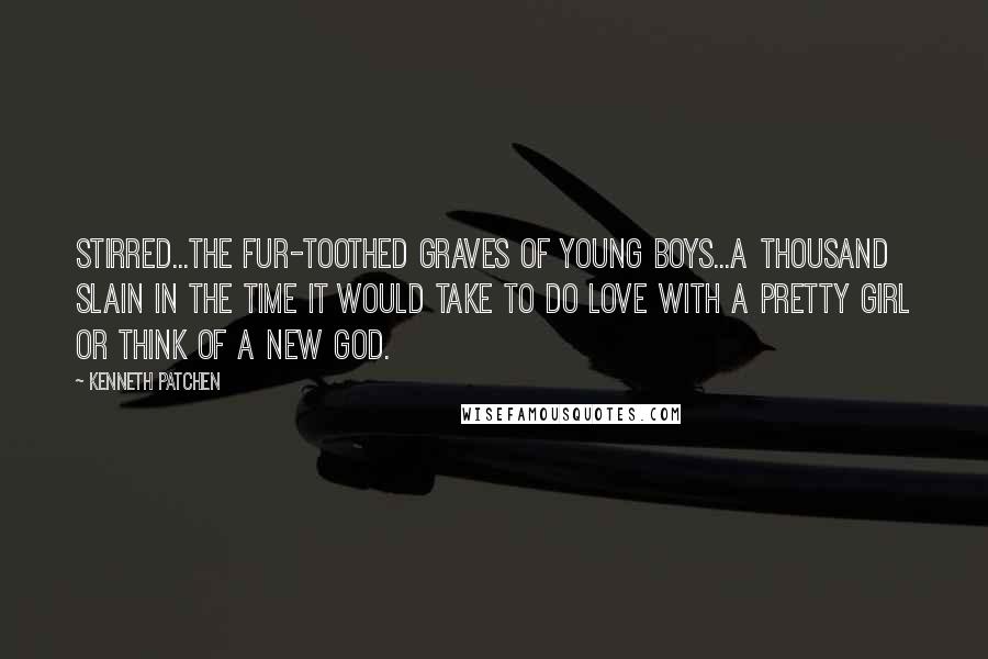 Kenneth Patchen Quotes: Stirred...the fur-toothed graves of young boys...a thousand slain in the time it would take to do love with a pretty girl or think of a new God.