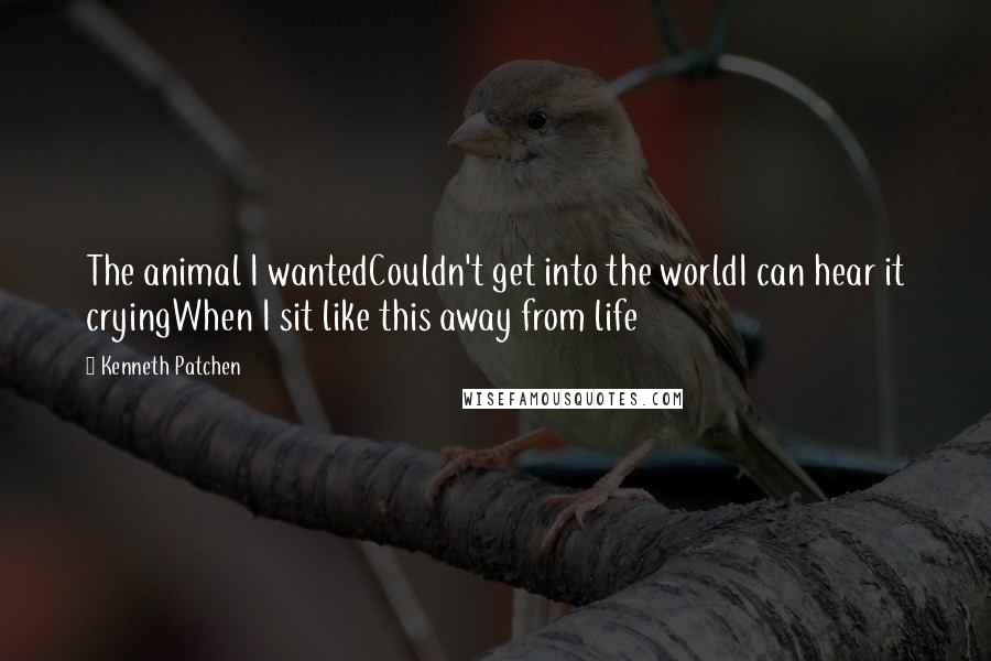 Kenneth Patchen Quotes: The animal I wantedCouldn't get into the worldI can hear it cryingWhen I sit like this away from life