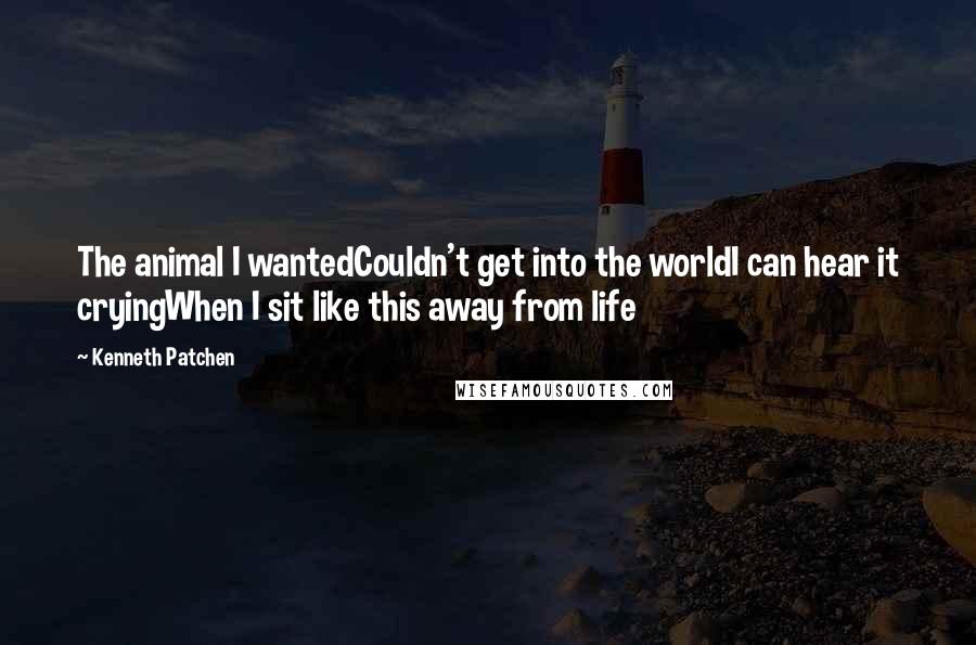 Kenneth Patchen Quotes: The animal I wantedCouldn't get into the worldI can hear it cryingWhen I sit like this away from life