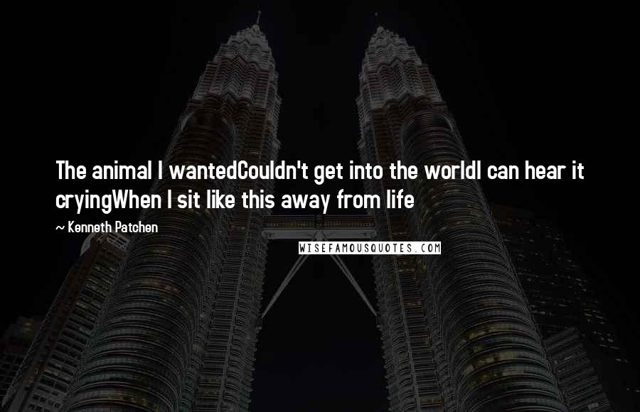 Kenneth Patchen Quotes: The animal I wantedCouldn't get into the worldI can hear it cryingWhen I sit like this away from life