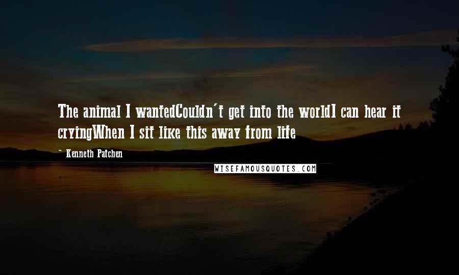 Kenneth Patchen Quotes: The animal I wantedCouldn't get into the worldI can hear it cryingWhen I sit like this away from life