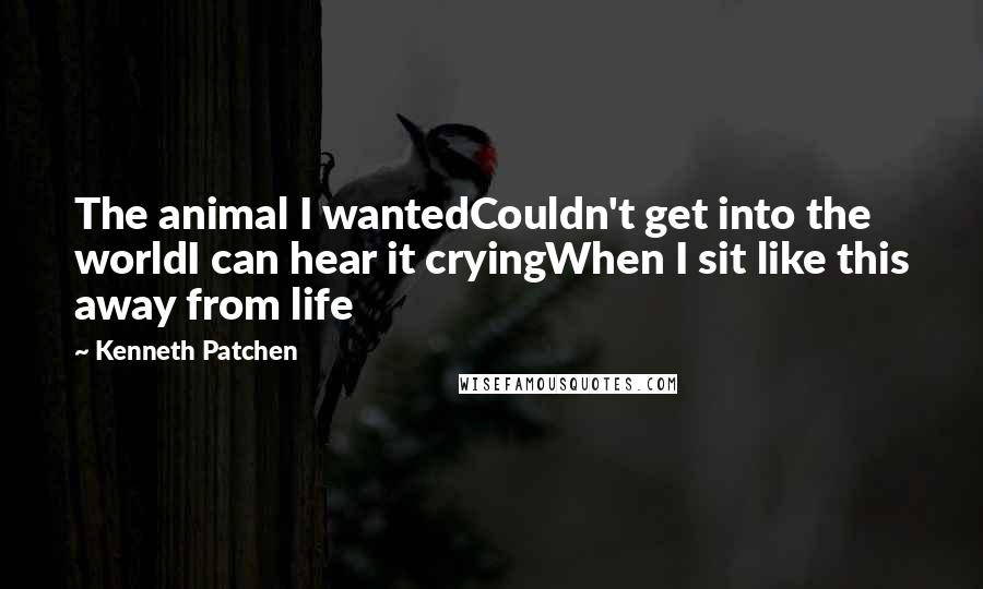 Kenneth Patchen Quotes: The animal I wantedCouldn't get into the worldI can hear it cryingWhen I sit like this away from life