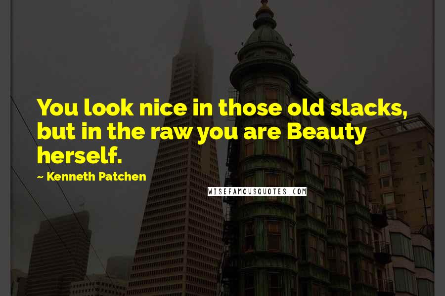 Kenneth Patchen Quotes: You look nice in those old slacks, but in the raw you are Beauty herself.