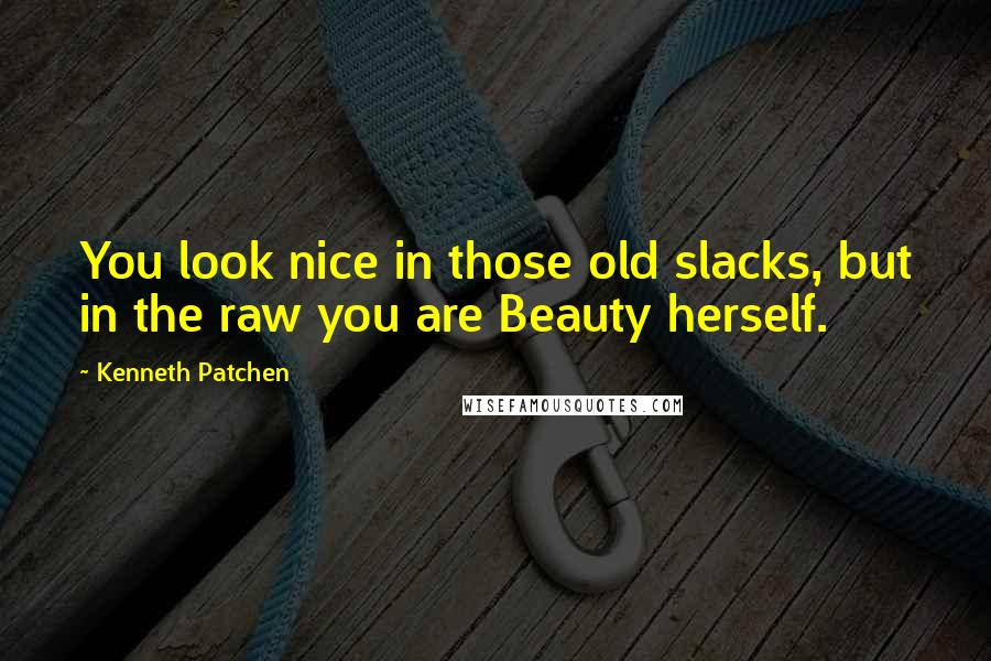 Kenneth Patchen Quotes: You look nice in those old slacks, but in the raw you are Beauty herself.