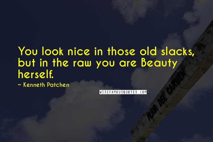 Kenneth Patchen Quotes: You look nice in those old slacks, but in the raw you are Beauty herself.