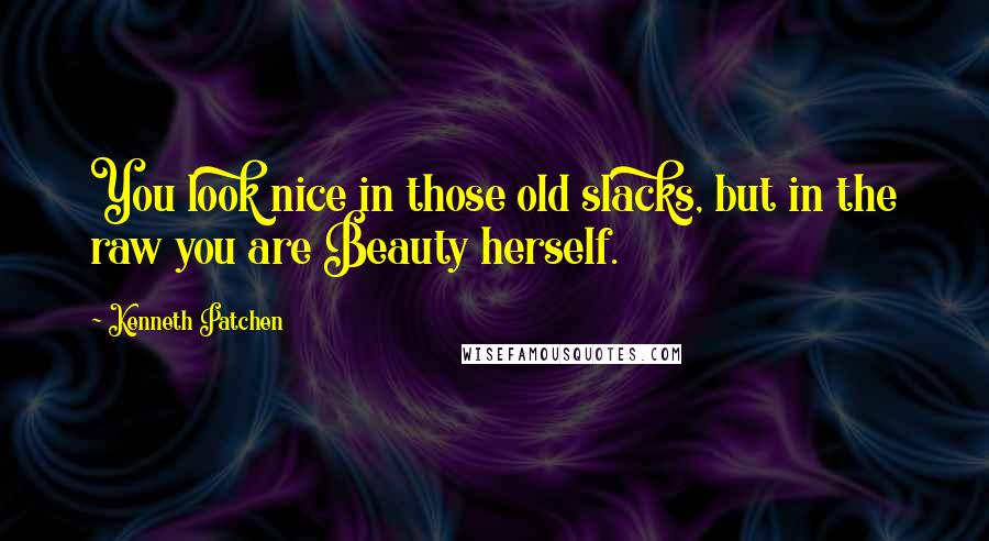 Kenneth Patchen Quotes: You look nice in those old slacks, but in the raw you are Beauty herself.