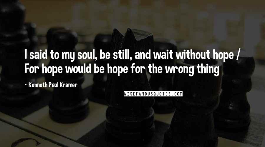 Kenneth Paul Kramer Quotes: I said to my soul, be still, and wait without hope / For hope would be hope for the wrong thing
