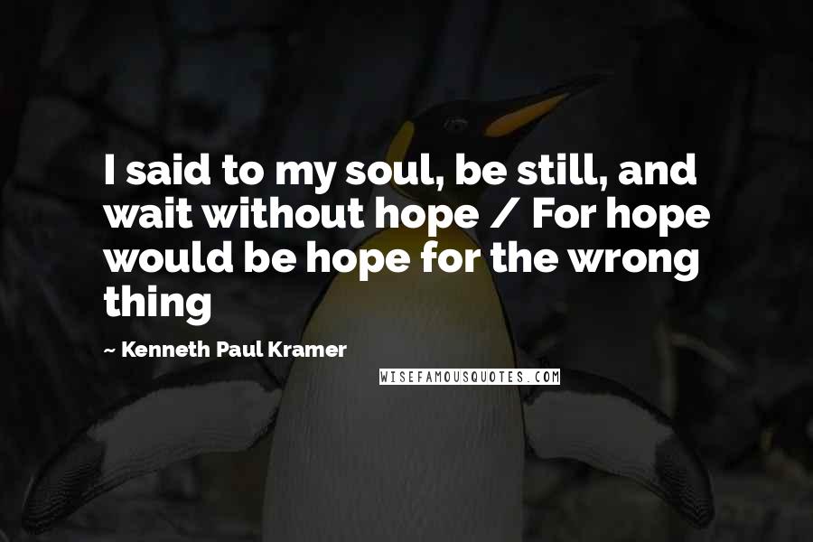 Kenneth Paul Kramer Quotes: I said to my soul, be still, and wait without hope / For hope would be hope for the wrong thing