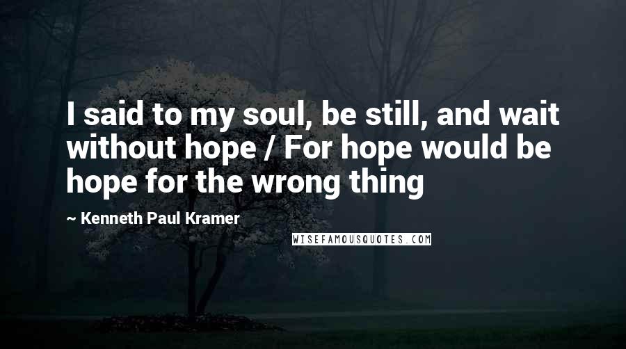 Kenneth Paul Kramer Quotes: I said to my soul, be still, and wait without hope / For hope would be hope for the wrong thing