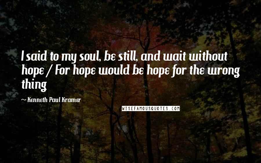 Kenneth Paul Kramer Quotes: I said to my soul, be still, and wait without hope / For hope would be hope for the wrong thing