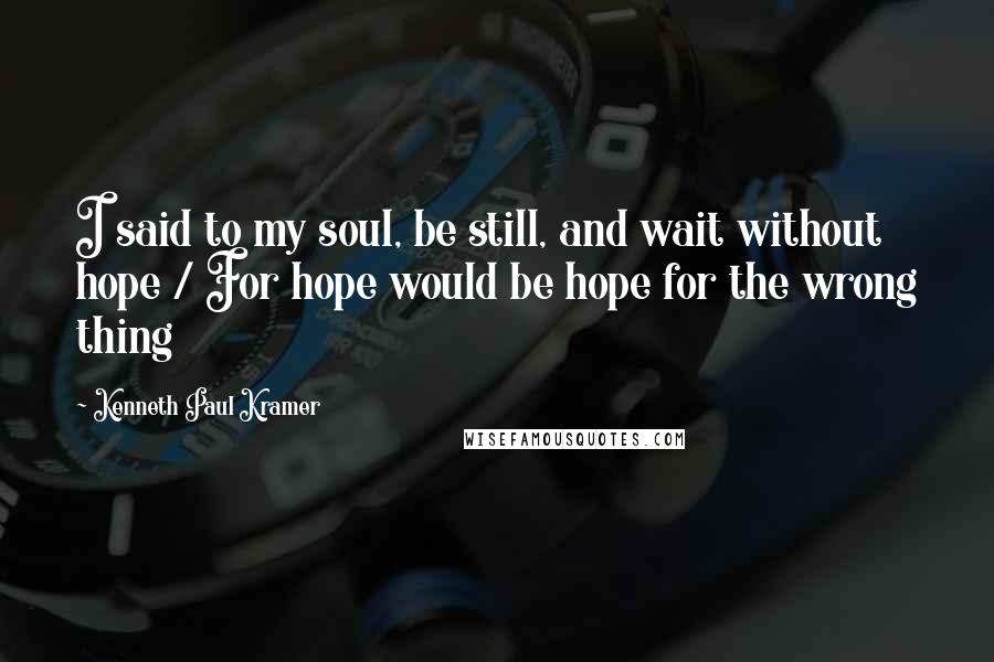 Kenneth Paul Kramer Quotes: I said to my soul, be still, and wait without hope / For hope would be hope for the wrong thing