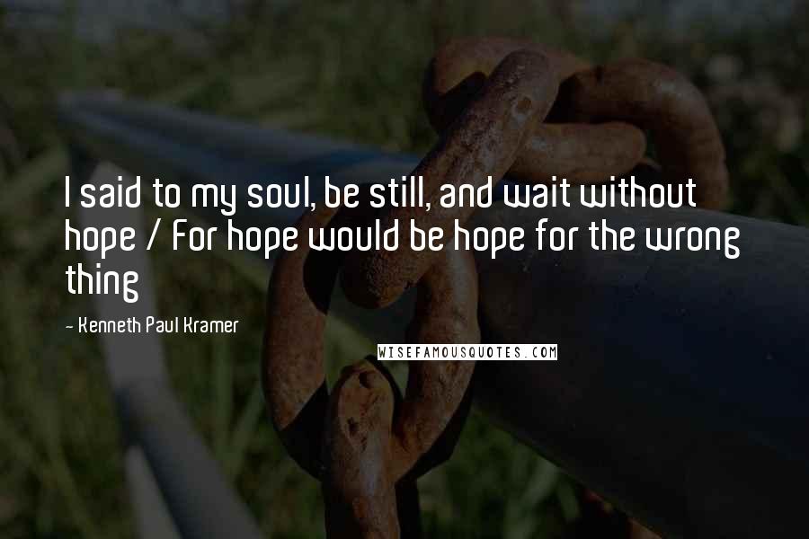 Kenneth Paul Kramer Quotes: I said to my soul, be still, and wait without hope / For hope would be hope for the wrong thing