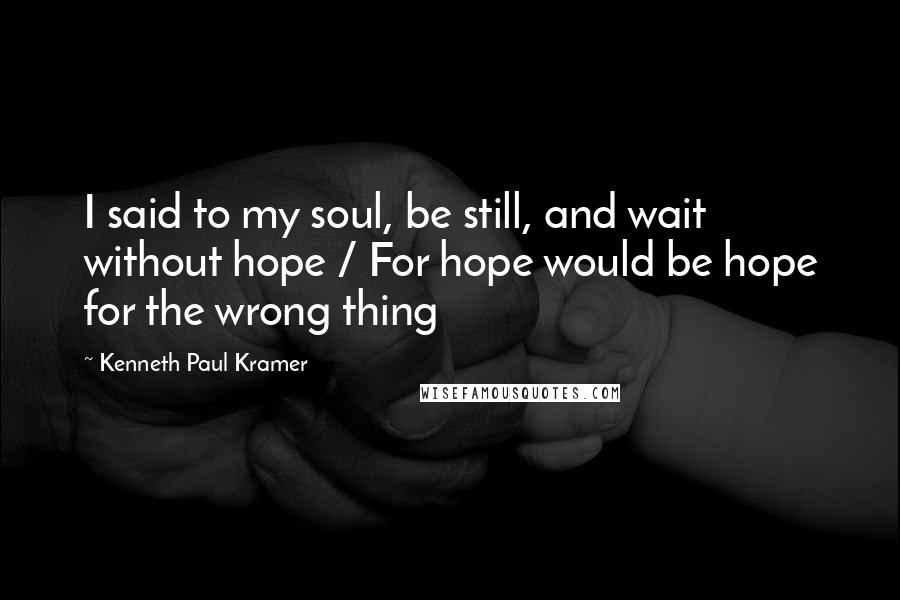 Kenneth Paul Kramer Quotes: I said to my soul, be still, and wait without hope / For hope would be hope for the wrong thing