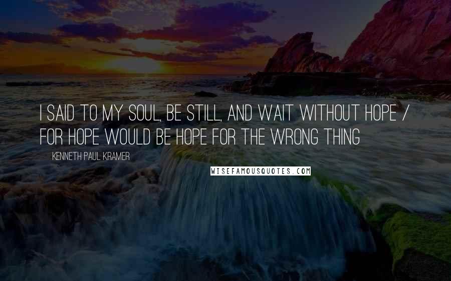 Kenneth Paul Kramer Quotes: I said to my soul, be still, and wait without hope / For hope would be hope for the wrong thing