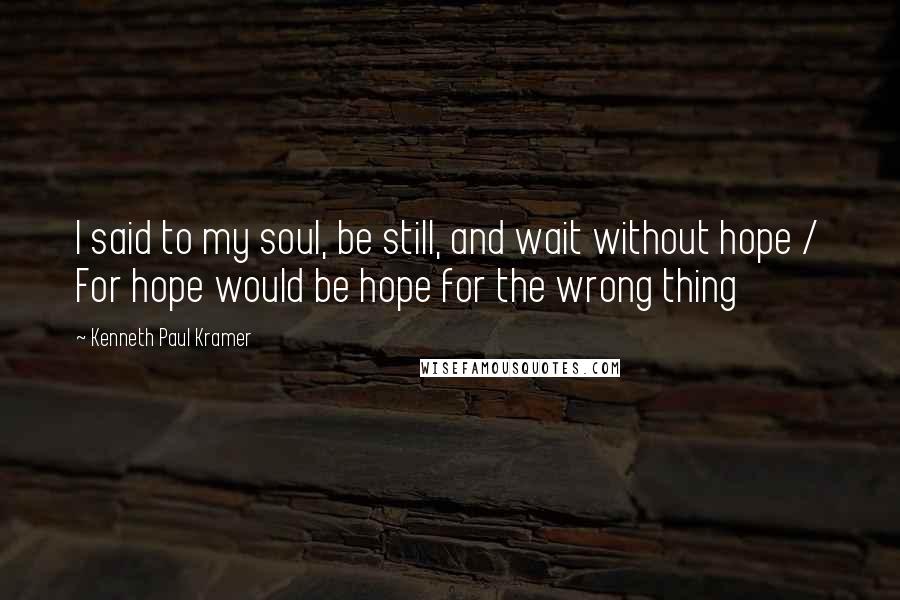 Kenneth Paul Kramer Quotes: I said to my soul, be still, and wait without hope / For hope would be hope for the wrong thing
