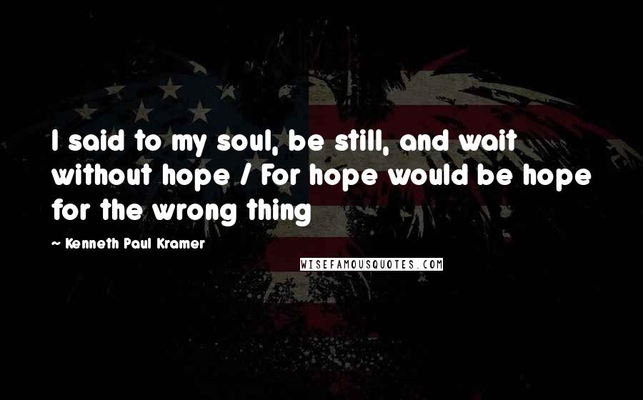 Kenneth Paul Kramer Quotes: I said to my soul, be still, and wait without hope / For hope would be hope for the wrong thing