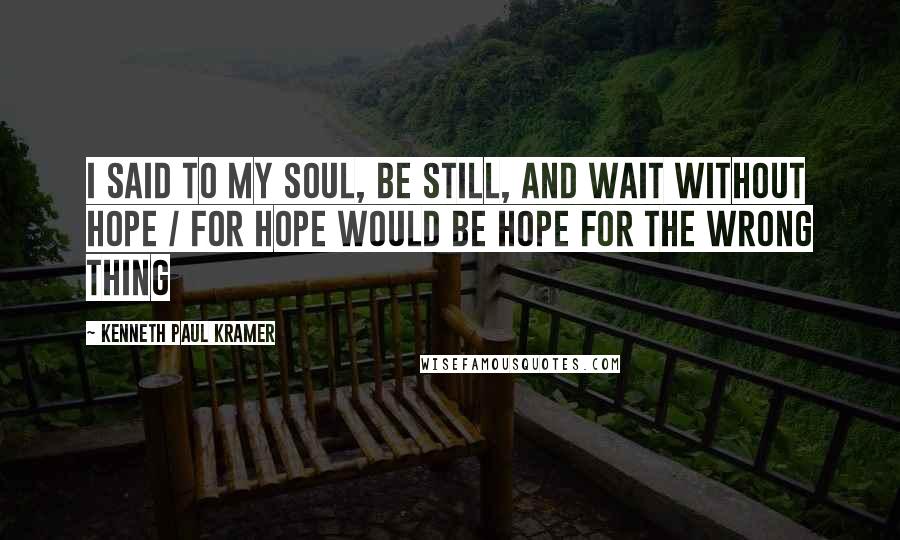 Kenneth Paul Kramer Quotes: I said to my soul, be still, and wait without hope / For hope would be hope for the wrong thing