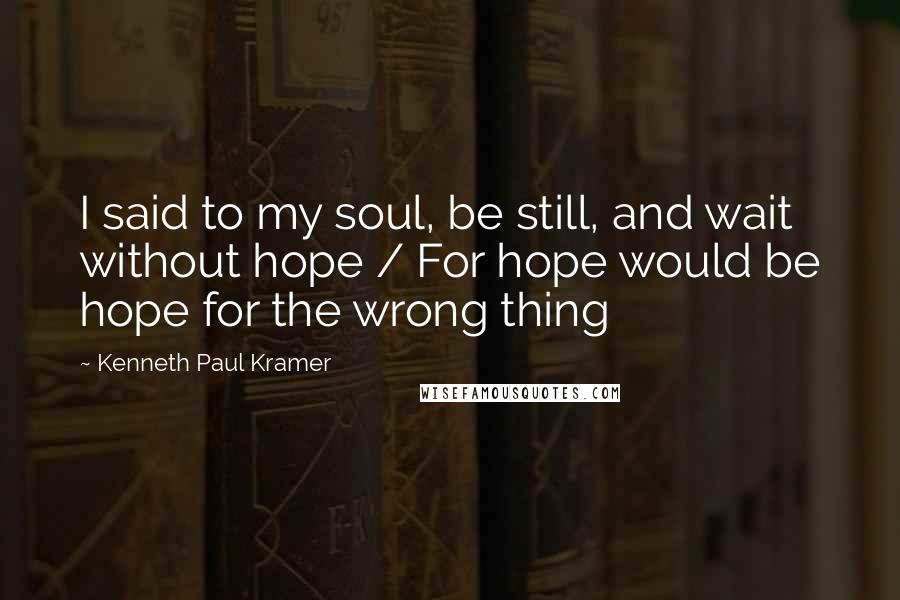 Kenneth Paul Kramer Quotes: I said to my soul, be still, and wait without hope / For hope would be hope for the wrong thing