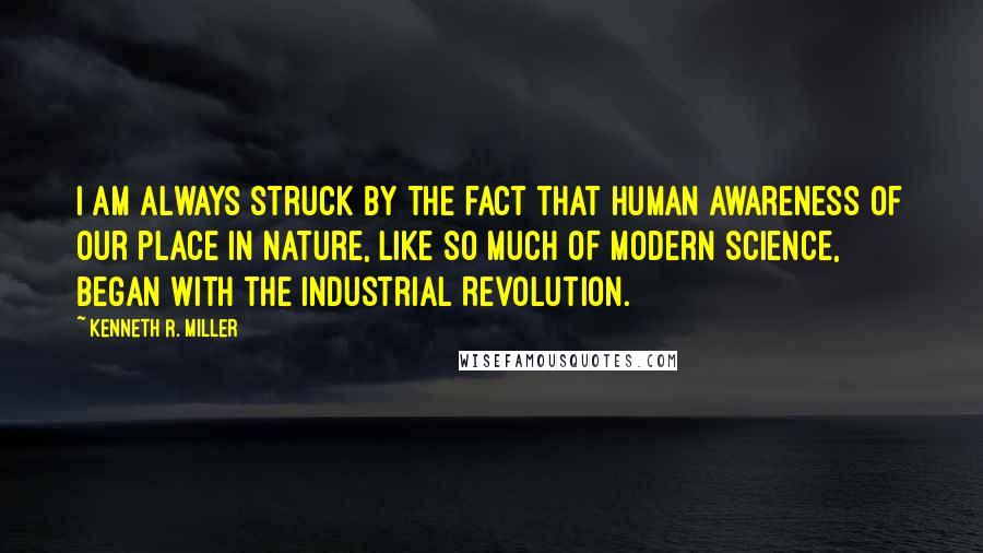 Kenneth R. Miller Quotes: I am always struck by the fact that human awareness of our place in nature, like so much of modern science, began with the Industrial Revolution.