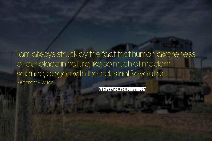 Kenneth R. Miller Quotes: I am always struck by the fact that human awareness of our place in nature, like so much of modern science, began with the Industrial Revolution.