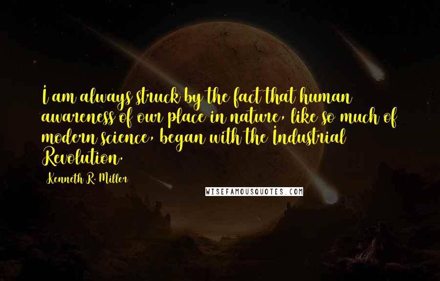 Kenneth R. Miller Quotes: I am always struck by the fact that human awareness of our place in nature, like so much of modern science, began with the Industrial Revolution.