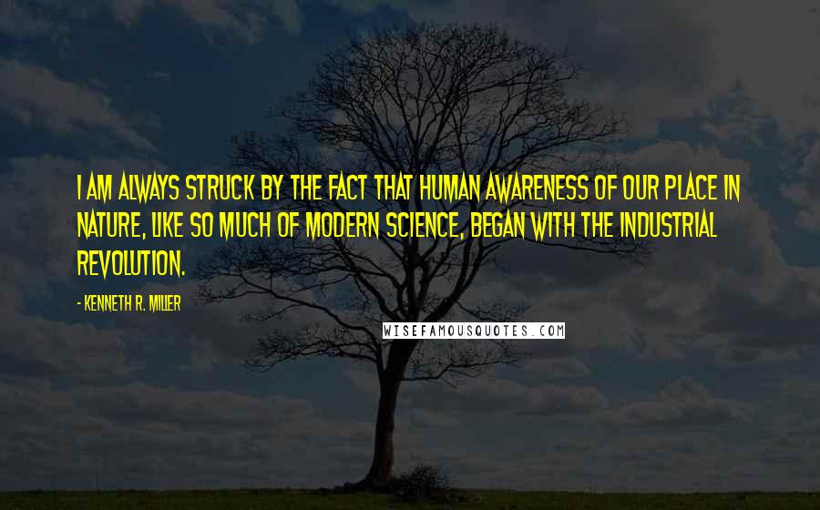 Kenneth R. Miller Quotes: I am always struck by the fact that human awareness of our place in nature, like so much of modern science, began with the Industrial Revolution.