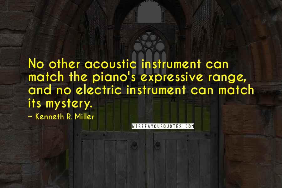 Kenneth R. Miller Quotes: No other acoustic instrument can match the piano's expressive range, and no electric instrument can match its mystery.