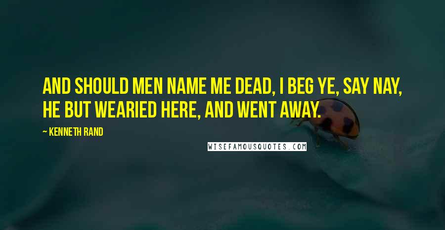Kenneth Rand Quotes: And should men name me dead, I beg ye, say Nay, he but wearied here, and went away.