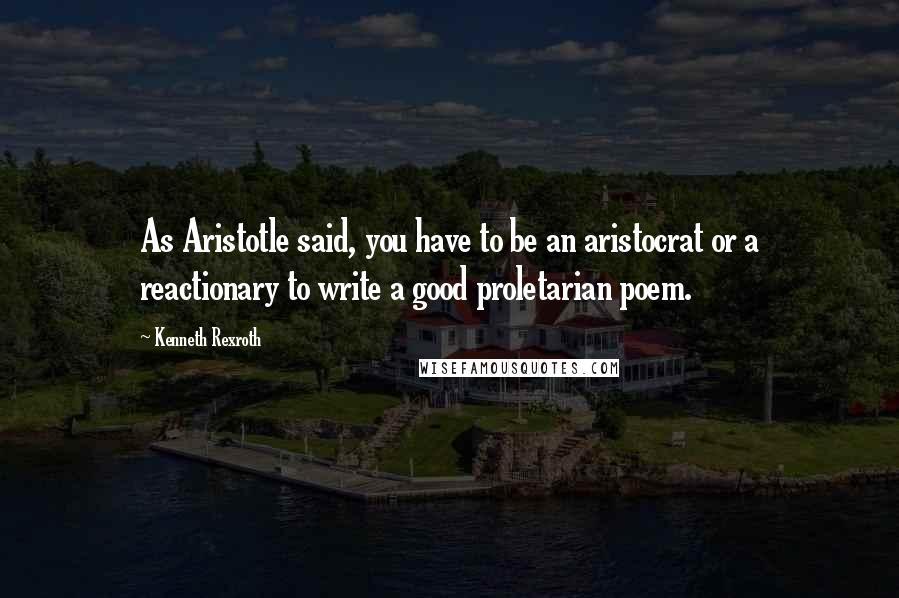 Kenneth Rexroth Quotes: As Aristotle said, you have to be an aristocrat or a reactionary to write a good proletarian poem.