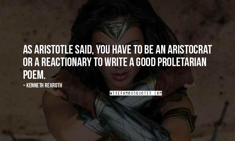 Kenneth Rexroth Quotes: As Aristotle said, you have to be an aristocrat or a reactionary to write a good proletarian poem.
