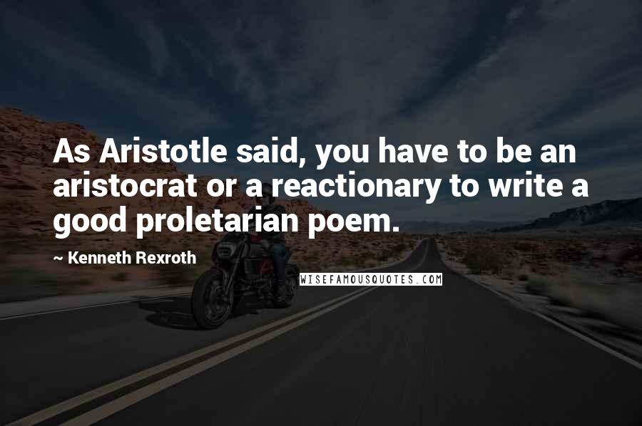 Kenneth Rexroth Quotes: As Aristotle said, you have to be an aristocrat or a reactionary to write a good proletarian poem.