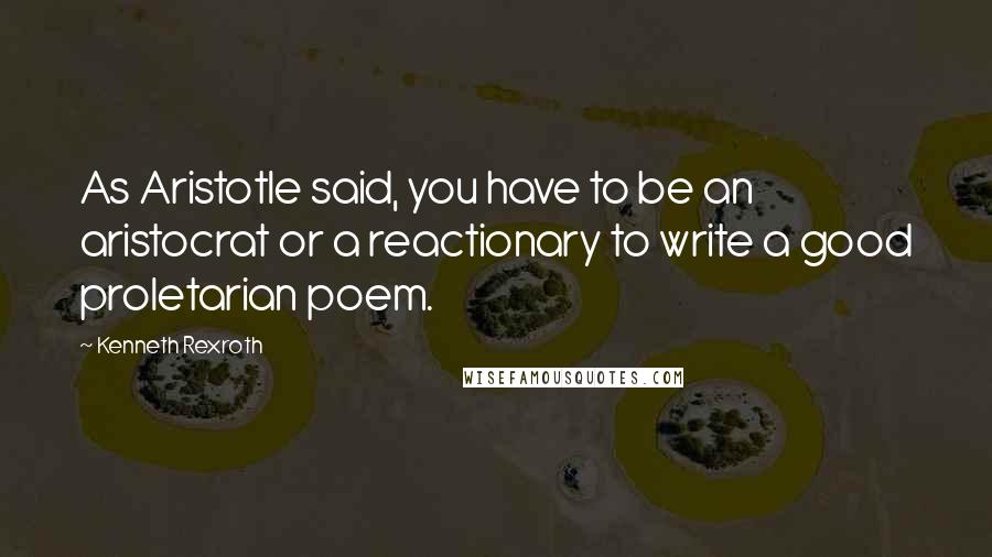 Kenneth Rexroth Quotes: As Aristotle said, you have to be an aristocrat or a reactionary to write a good proletarian poem.