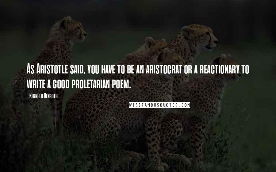 Kenneth Rexroth Quotes: As Aristotle said, you have to be an aristocrat or a reactionary to write a good proletarian poem.