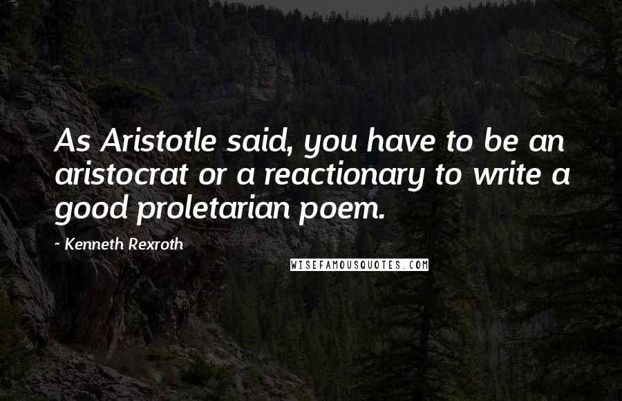 Kenneth Rexroth Quotes: As Aristotle said, you have to be an aristocrat or a reactionary to write a good proletarian poem.